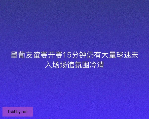 墨葡友谊赛开赛15分钟仍有大量球迷未入场场馆氛围冷清