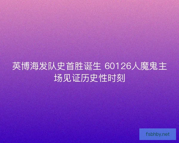英博海发队史首胜诞生 60126人魔鬼主场见证历史性时刻