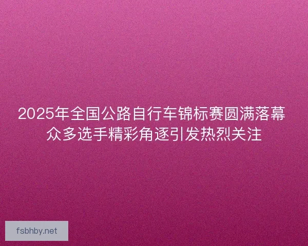 2025年全国公路自行车锦标赛圆满落幕 众多选手精彩角逐引发热烈关注