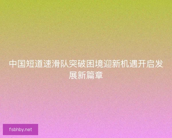 中国短道速滑队突破困境迎新机遇开启发展新篇章 中国短道速滑队突破困境迎新机遇开启发展新篇章