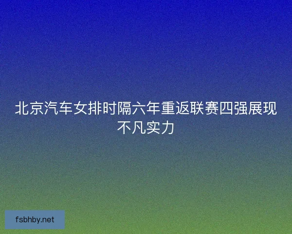 北京汽车女排时隔六年重返联赛四强展现不凡实力 北京汽车女排时隔六年重返联赛四强展现不凡实力