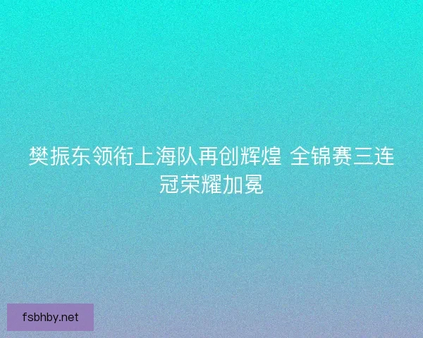 樊振东领衔上海队再创辉煌 全锦赛三连冠荣耀加冕 樊振东领衔上海队再创辉煌 全锦赛三连冠荣耀加冕