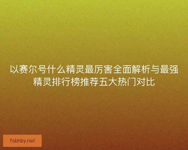 以赛尔号什么精灵最厉害全面解析与最强精灵排行榜推荐五大热门对比 以赛尔号什么精灵最厉害全面解析与最强精灵排行榜推荐五大热门对比