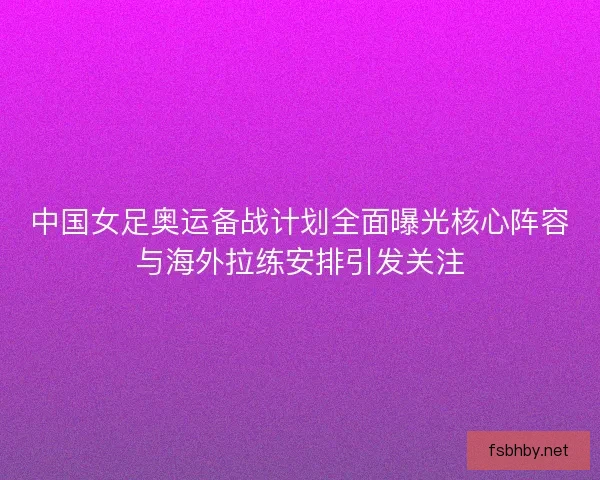 中国女足奥运备战计划全面曝光核心阵容与海外拉练安排引发关注