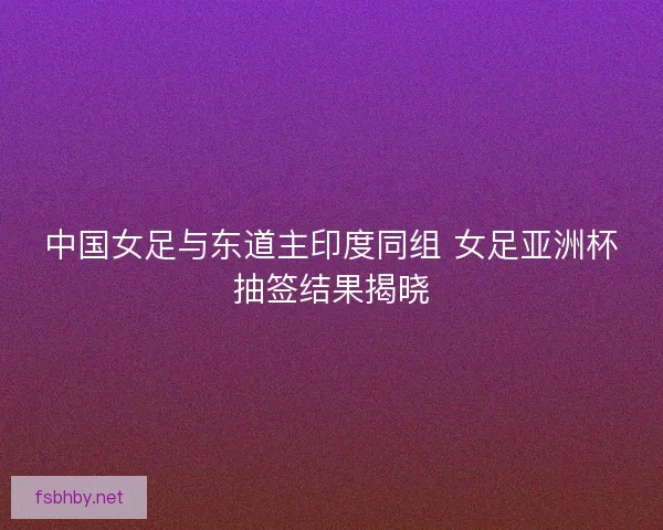 中国女足与东道主印度同组 女足亚洲杯抽签结果揭晓 中国女足与东道主印度同组 女足亚洲杯抽签结果揭晓