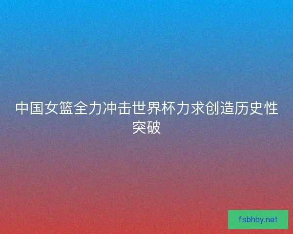 中国女篮全力冲击世界杯力求创造历史性突破 中国女篮全力冲击世界杯力求创造历史性突破