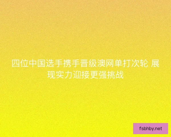 四位中国选手携手晋级澳网单打次轮 展现实力迎接更强挑战 四位中国选手携手晋级澳网单打次轮 展现实力迎接更强挑战
